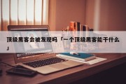 顶级黑客会被发现吗「一个顶级黑客能干什么」「顶级黑客有多厉害」